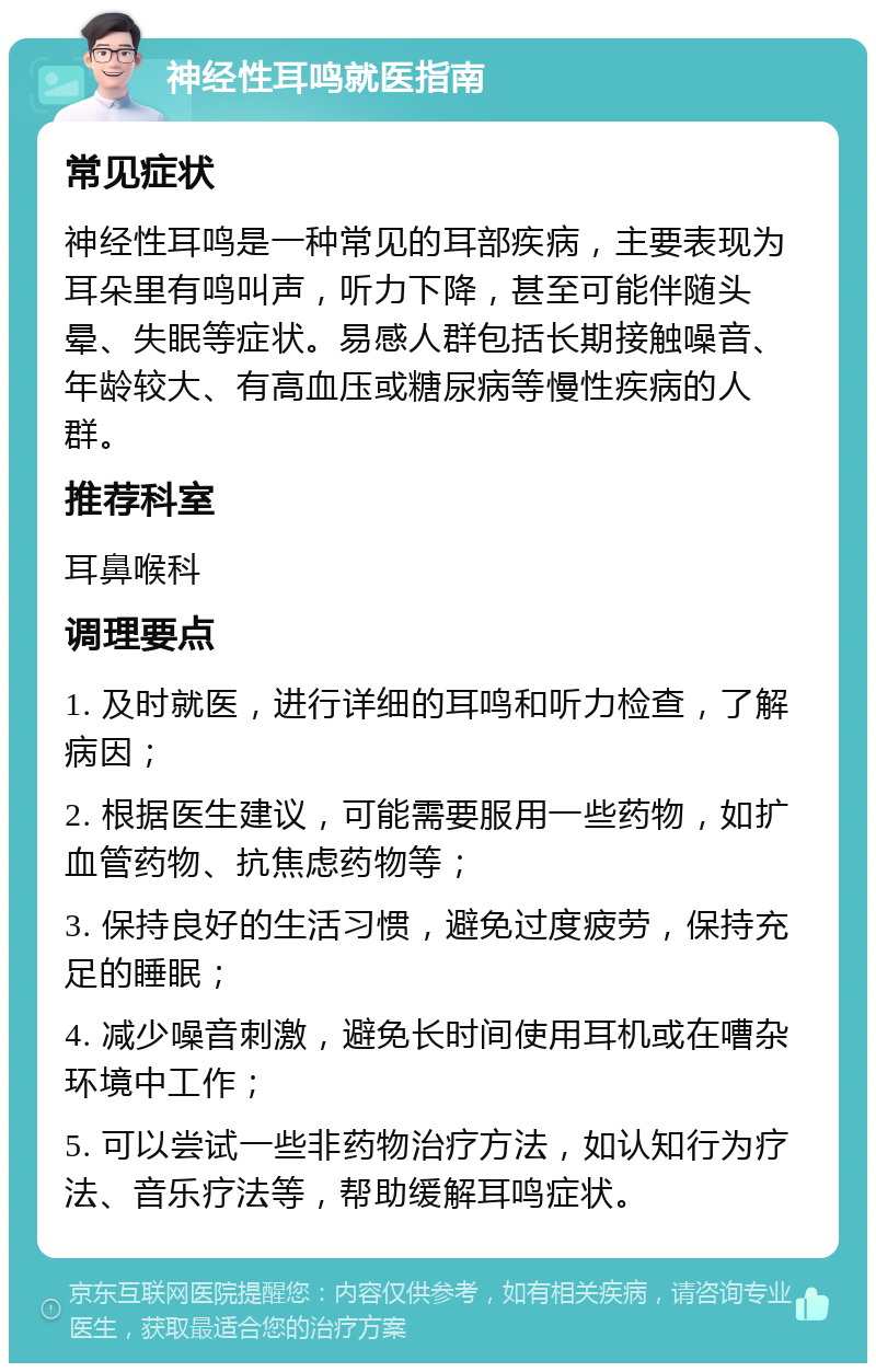 神经性耳鸣就医指南 常见症状 神经性耳鸣是一种常见的耳部疾病，主要表现为耳朵里有鸣叫声，听力下降，甚至可能伴随头晕、失眠等症状。易感人群包括长期接触噪音、年龄较大、有高血压或糖尿病等慢性疾病的人群。 推荐科室 耳鼻喉科 调理要点 1. 及时就医，进行详细的耳鸣和听力检查，了解病因； 2. 根据医生建议，可能需要服用一些药物，如扩血管药物、抗焦虑药物等； 3. 保持良好的生活习惯，避免过度疲劳，保持充足的睡眠； 4. 减少噪音刺激，避免长时间使用耳机或在嘈杂环境中工作； 5. 可以尝试一些非药物治疗方法，如认知行为疗法、音乐疗法等，帮助缓解耳鸣症状。