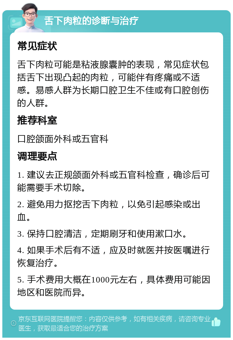 舌下肉粒的诊断与治疗 常见症状 舌下肉粒可能是粘液腺囊肿的表现，常见症状包括舌下出现凸起的肉粒，可能伴有疼痛或不适感。易感人群为长期口腔卫生不佳或有口腔创伤的人群。 推荐科室 口腔颌面外科或五官科 调理要点 1. 建议去正规颌面外科或五官科检查，确诊后可能需要手术切除。 2. 避免用力抠挖舌下肉粒，以免引起感染或出血。 3. 保持口腔清洁，定期刷牙和使用漱口水。 4. 如果手术后有不适，应及时就医并按医嘱进行恢复治疗。 5. 手术费用大概在1000元左右，具体费用可能因地区和医院而异。