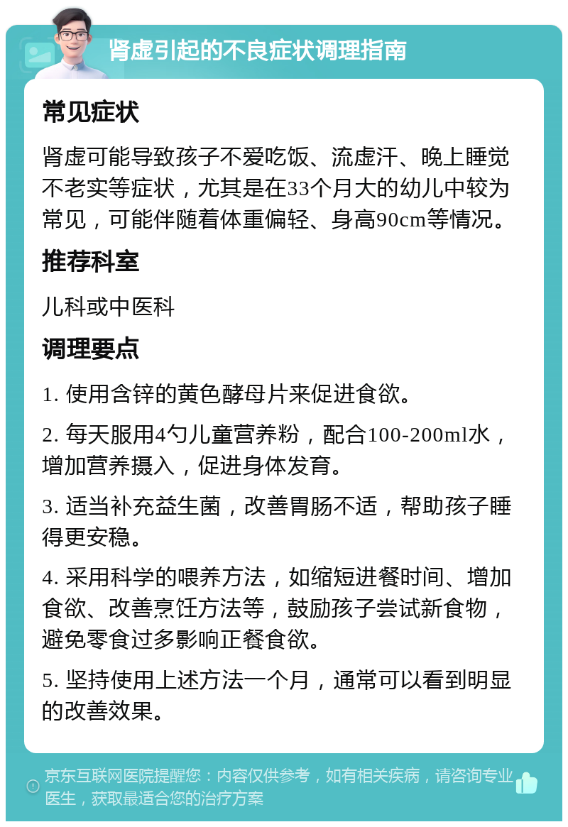 肾虚引起的不良症状调理指南 常见症状 肾虚可能导致孩子不爱吃饭、流虚汗、晚上睡觉不老实等症状，尤其是在33个月大的幼儿中较为常见，可能伴随着体重偏轻、身高90cm等情况。 推荐科室 儿科或中医科 调理要点 1. 使用含锌的黄色酵母片来促进食欲。 2. 每天服用4勺儿童营养粉，配合100-200ml水，增加营养摄入，促进身体发育。 3. 适当补充益生菌，改善胃肠不适，帮助孩子睡得更安稳。 4. 采用科学的喂养方法，如缩短进餐时间、增加食欲、改善烹饪方法等，鼓励孩子尝试新食物，避免零食过多影响正餐食欲。 5. 坚持使用上述方法一个月，通常可以看到明显的改善效果。