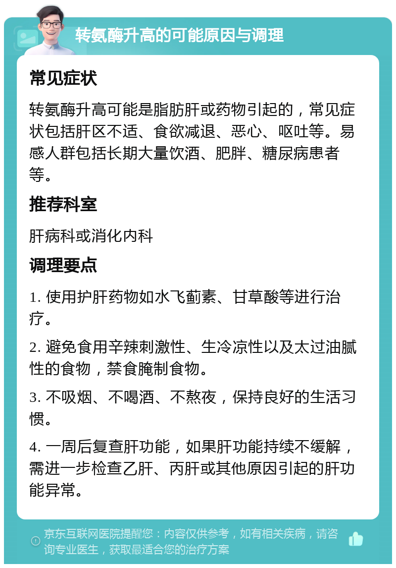 转氨酶升高的可能原因与调理 常见症状 转氨酶升高可能是脂肪肝或药物引起的，常见症状包括肝区不适、食欲减退、恶心、呕吐等。易感人群包括长期大量饮酒、肥胖、糖尿病患者等。 推荐科室 肝病科或消化内科 调理要点 1. 使用护肝药物如水飞蓟素、甘草酸等进行治疗。 2. 避免食用辛辣刺激性、生冷凉性以及太过油腻性的食物，禁食腌制食物。 3. 不吸烟、不喝酒、不熬夜，保持良好的生活习惯。 4. 一周后复查肝功能，如果肝功能持续不缓解，需进一步检查乙肝、丙肝或其他原因引起的肝功能异常。