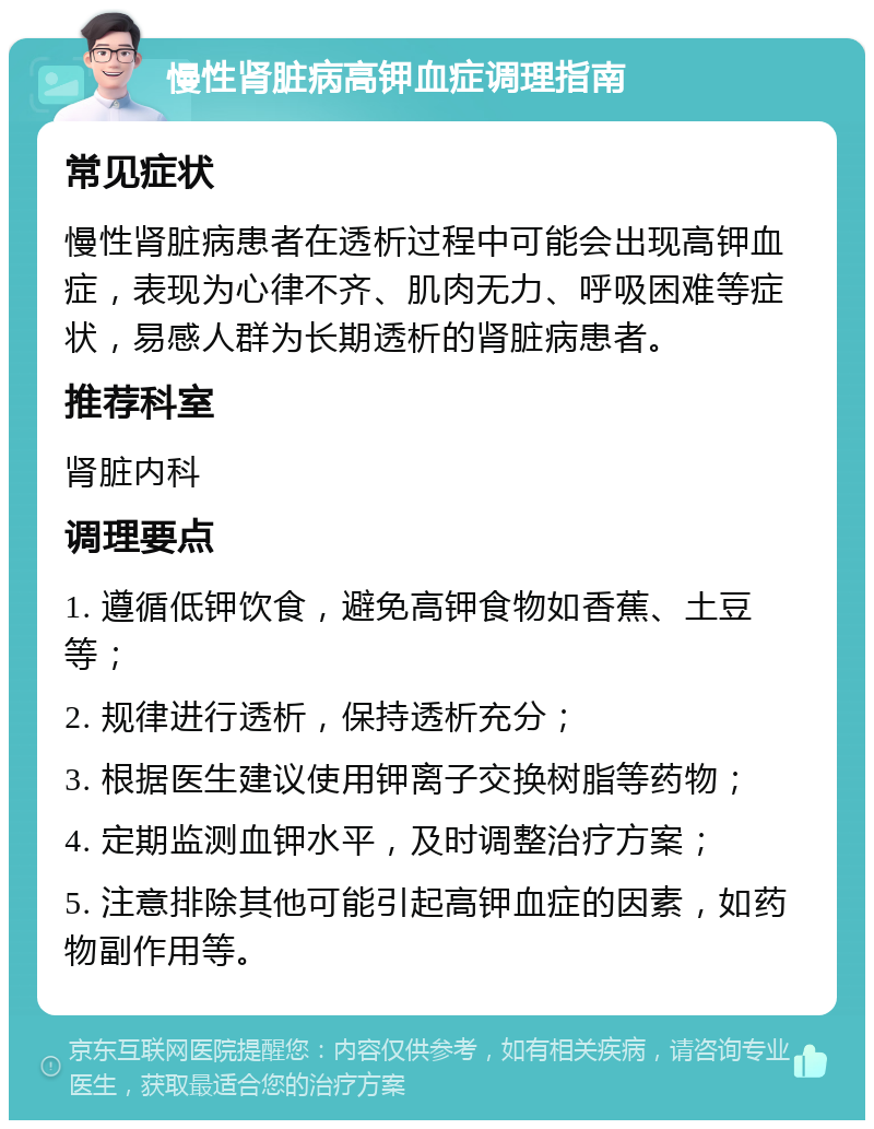 慢性肾脏病高钾血症调理指南 常见症状 慢性肾脏病患者在透析过程中可能会出现高钾血症，表现为心律不齐、肌肉无力、呼吸困难等症状，易感人群为长期透析的肾脏病患者。 推荐科室 肾脏内科 调理要点 1. 遵循低钾饮食，避免高钾食物如香蕉、土豆等； 2. 规律进行透析，保持透析充分； 3. 根据医生建议使用钾离子交换树脂等药物； 4. 定期监测血钾水平，及时调整治疗方案； 5. 注意排除其他可能引起高钾血症的因素，如药物副作用等。