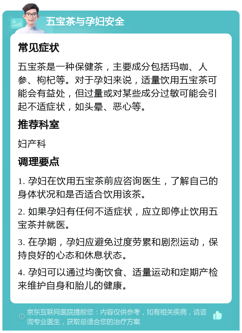 五宝茶与孕妇安全 常见症状 五宝茶是一种保健茶，主要成分包括玛咖、人参、枸杞等。对于孕妇来说，适量饮用五宝茶可能会有益处，但过量或对某些成分过敏可能会引起不适症状，如头晕、恶心等。 推荐科室 妇产科 调理要点 1. 孕妇在饮用五宝茶前应咨询医生，了解自己的身体状况和是否适合饮用该茶。 2. 如果孕妇有任何不适症状，应立即停止饮用五宝茶并就医。 3. 在孕期，孕妇应避免过度劳累和剧烈运动，保持良好的心态和休息状态。 4. 孕妇可以通过均衡饮食、适量运动和定期产检来维护自身和胎儿的健康。