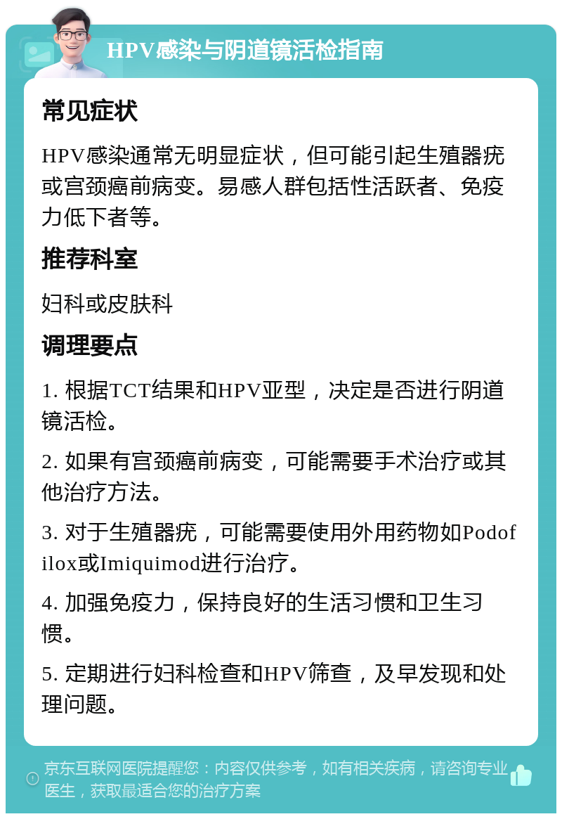 HPV感染与阴道镜活检指南 常见症状 HPV感染通常无明显症状，但可能引起生殖器疣或宫颈癌前病变。易感人群包括性活跃者、免疫力低下者等。 推荐科室 妇科或皮肤科 调理要点 1. 根据TCT结果和HPV亚型，决定是否进行阴道镜活检。 2. 如果有宫颈癌前病变，可能需要手术治疗或其他治疗方法。 3. 对于生殖器疣，可能需要使用外用药物如Podofilox或Imiquimod进行治疗。 4. 加强免疫力，保持良好的生活习惯和卫生习惯。 5. 定期进行妇科检查和HPV筛查，及早发现和处理问题。