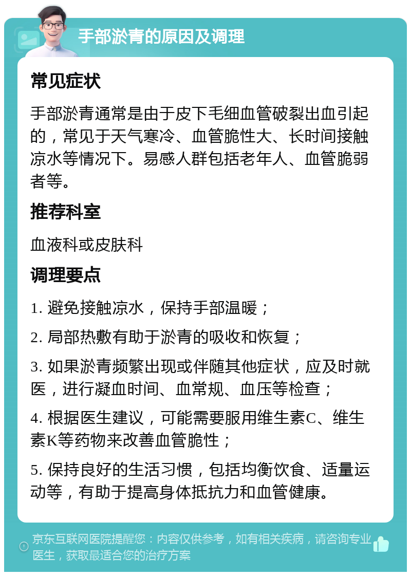 手部淤青的原因及调理 常见症状 手部淤青通常是由于皮下毛细血管破裂出血引起的，常见于天气寒冷、血管脆性大、长时间接触凉水等情况下。易感人群包括老年人、血管脆弱者等。 推荐科室 血液科或皮肤科 调理要点 1. 避免接触凉水，保持手部温暖； 2. 局部热敷有助于淤青的吸收和恢复； 3. 如果淤青频繁出现或伴随其他症状，应及时就医，进行凝血时间、血常规、血压等检查； 4. 根据医生建议，可能需要服用维生素C、维生素K等药物来改善血管脆性； 5. 保持良好的生活习惯，包括均衡饮食、适量运动等，有助于提高身体抵抗力和血管健康。