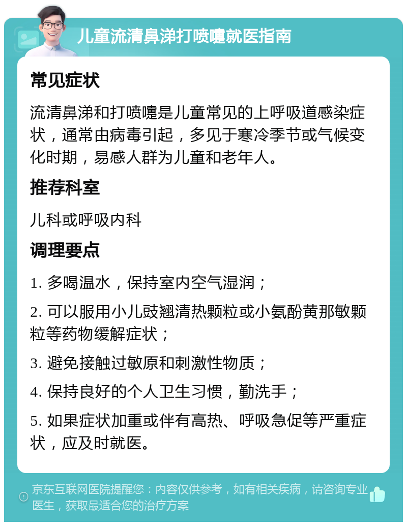 儿童流清鼻涕打喷嚏就医指南 常见症状 流清鼻涕和打喷嚏是儿童常见的上呼吸道感染症状，通常由病毒引起，多见于寒冷季节或气候变化时期，易感人群为儿童和老年人。 推荐科室 儿科或呼吸内科 调理要点 1. 多喝温水，保持室内空气湿润； 2. 可以服用小儿豉翘清热颗粒或小氨酚黄那敏颗粒等药物缓解症状； 3. 避免接触过敏原和刺激性物质； 4. 保持良好的个人卫生习惯，勤洗手； 5. 如果症状加重或伴有高热、呼吸急促等严重症状，应及时就医。