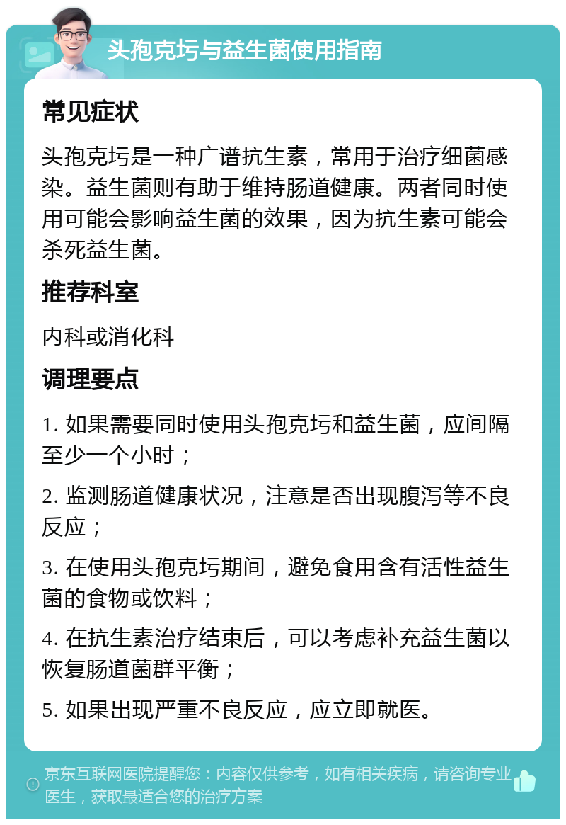 头孢克圬与益生菌使用指南 常见症状 头孢克圬是一种广谱抗生素，常用于治疗细菌感染。益生菌则有助于维持肠道健康。两者同时使用可能会影响益生菌的效果，因为抗生素可能会杀死益生菌。 推荐科室 内科或消化科 调理要点 1. 如果需要同时使用头孢克圬和益生菌，应间隔至少一个小时； 2. 监测肠道健康状况，注意是否出现腹泻等不良反应； 3. 在使用头孢克圬期间，避免食用含有活性益生菌的食物或饮料； 4. 在抗生素治疗结束后，可以考虑补充益生菌以恢复肠道菌群平衡； 5. 如果出现严重不良反应，应立即就医。