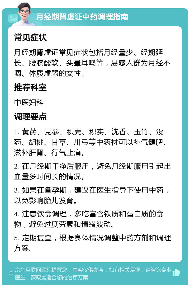 月经期肾虚证中药调理指南 常见症状 月经期肾虚证常见症状包括月经量少、经期延长、腰膝酸软、头晕耳鸣等，易感人群为月经不调、体质虚弱的女性。 推荐科室 中医妇科 调理要点 1. 黄芪、党参、积壳、积实、沈香、玉竹、没药、胡桃、甘草、川弓等中药材可以补气健脾、滋补肝肾、行气止痛。 2. 在月经期干净后服用，避免月经期服用引起出血量多时间长的情况。 3. 如果在备孕期，建议在医生指导下使用中药，以免影响胎儿发育。 4. 注意饮食调理，多吃富含铁质和蛋白质的食物，避免过度劳累和情绪波动。 5. 定期复查，根据身体情况调整中药方剂和调理方案。