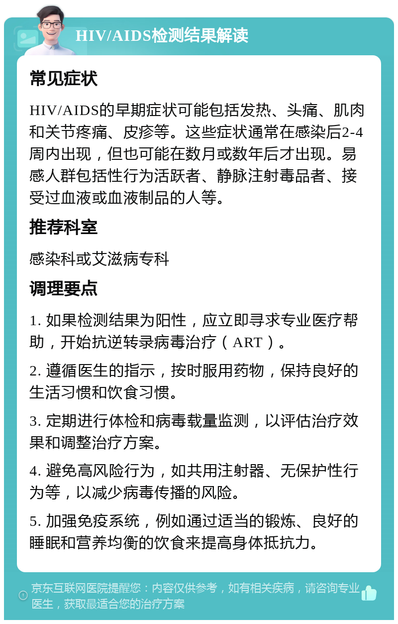 HIV/AIDS检测结果解读 常见症状 HIV/AIDS的早期症状可能包括发热、头痛、肌肉和关节疼痛、皮疹等。这些症状通常在感染后2-4周内出现，但也可能在数月或数年后才出现。易感人群包括性行为活跃者、静脉注射毒品者、接受过血液或血液制品的人等。 推荐科室 感染科或艾滋病专科 调理要点 1. 如果检测结果为阳性，应立即寻求专业医疗帮助，开始抗逆转录病毒治疗（ART）。 2. 遵循医生的指示，按时服用药物，保持良好的生活习惯和饮食习惯。 3. 定期进行体检和病毒载量监测，以评估治疗效果和调整治疗方案。 4. 避免高风险行为，如共用注射器、无保护性行为等，以减少病毒传播的风险。 5. 加强免疫系统，例如通过适当的锻炼、良好的睡眠和营养均衡的饮食来提高身体抵抗力。