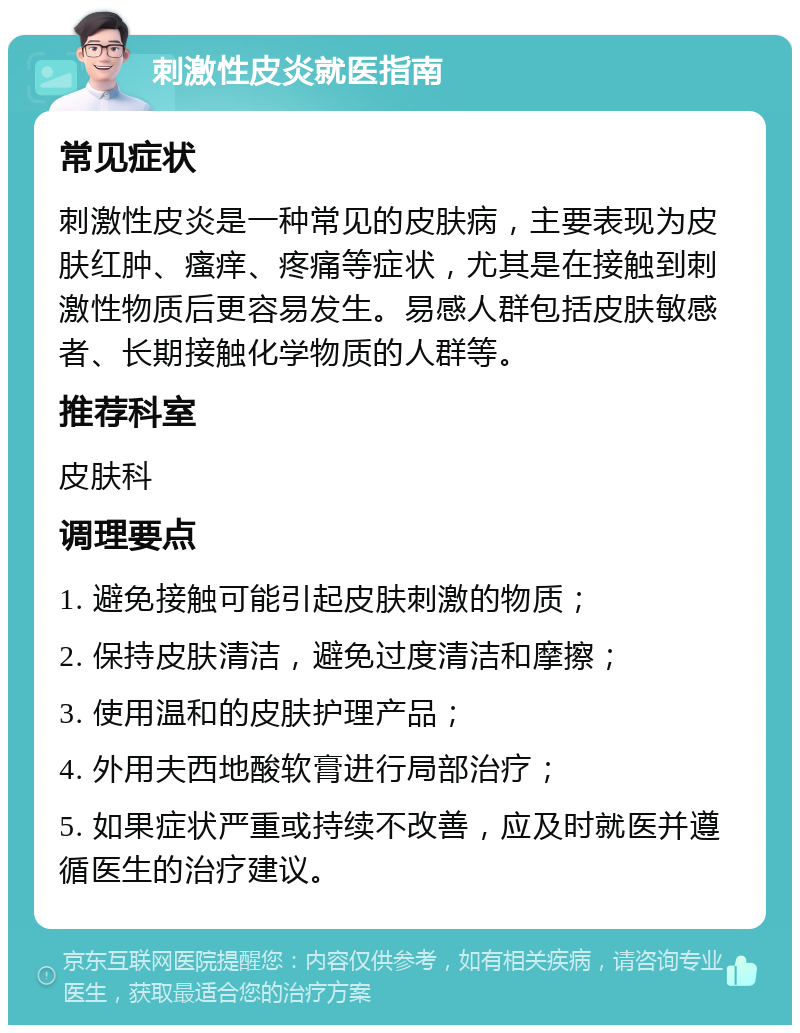 刺激性皮炎就医指南 常见症状 刺激性皮炎是一种常见的皮肤病，主要表现为皮肤红肿、瘙痒、疼痛等症状，尤其是在接触到刺激性物质后更容易发生。易感人群包括皮肤敏感者、长期接触化学物质的人群等。 推荐科室 皮肤科 调理要点 1. 避免接触可能引起皮肤刺激的物质； 2. 保持皮肤清洁，避免过度清洁和摩擦； 3. 使用温和的皮肤护理产品； 4. 外用夫西地酸软膏进行局部治疗； 5. 如果症状严重或持续不改善，应及时就医并遵循医生的治疗建议。