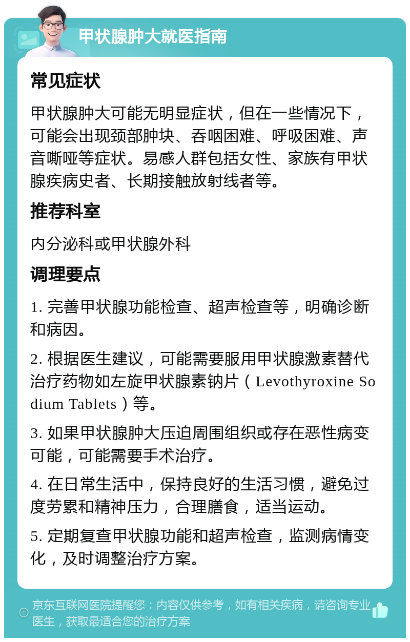 甲状腺肿大就医指南 常见症状 甲状腺肿大可能无明显症状，但在一些情况下，可能会出现颈部肿块、吞咽困难、呼吸困难、声音嘶哑等症状。易感人群包括女性、家族有甲状腺疾病史者、长期接触放射线者等。 推荐科室 内分泌科或甲状腺外科 调理要点 1. 完善甲状腺功能检查、超声检查等，明确诊断和病因。 2. 根据医生建议，可能需要服用甲状腺激素替代治疗药物如左旋甲状腺素钠片（Levothyroxine Sodium Tablets）等。 3. 如果甲状腺肿大压迫周围组织或存在恶性病变可能，可能需要手术治疗。 4. 在日常生活中，保持良好的生活习惯，避免过度劳累和精神压力，合理膳食，适当运动。 5. 定期复查甲状腺功能和超声检查，监测病情变化，及时调整治疗方案。