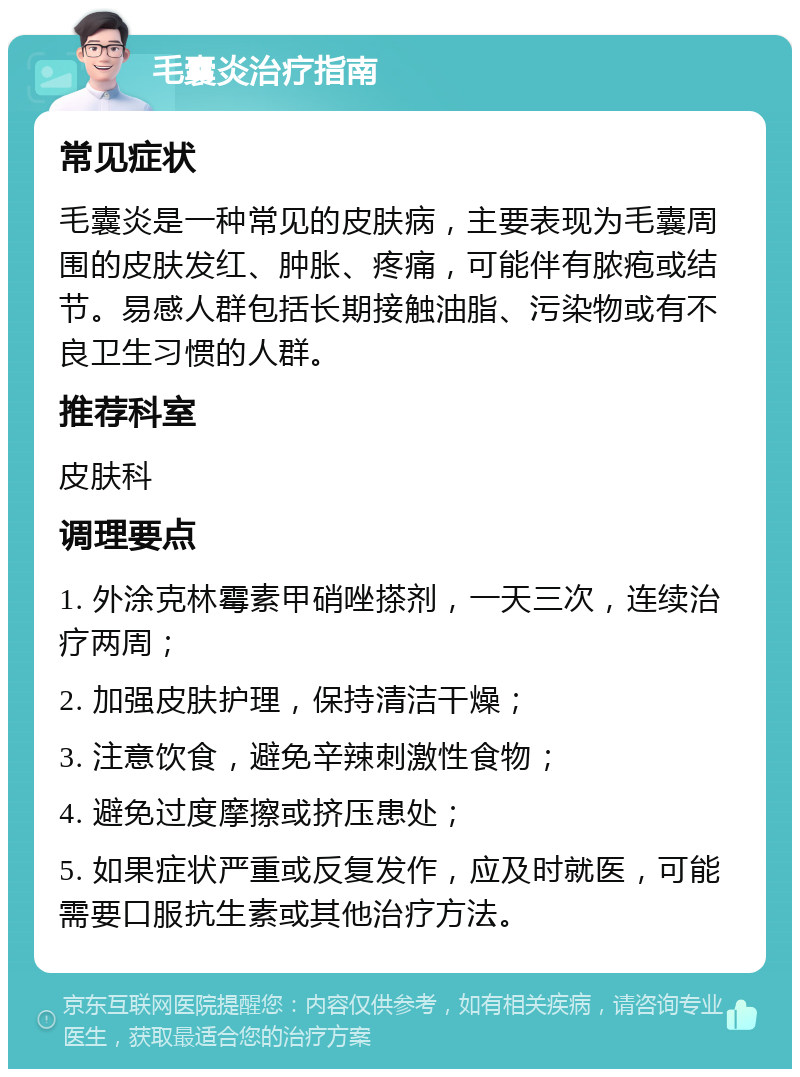 毛囊炎治疗指南 常见症状 毛囊炎是一种常见的皮肤病，主要表现为毛囊周围的皮肤发红、肿胀、疼痛，可能伴有脓疱或结节。易感人群包括长期接触油脂、污染物或有不良卫生习惯的人群。 推荐科室 皮肤科 调理要点 1. 外涂克林霉素甲硝唑搽剂，一天三次，连续治疗两周； 2. 加强皮肤护理，保持清洁干燥； 3. 注意饮食，避免辛辣刺激性食物； 4. 避免过度摩擦或挤压患处； 5. 如果症状严重或反复发作，应及时就医，可能需要口服抗生素或其他治疗方法。