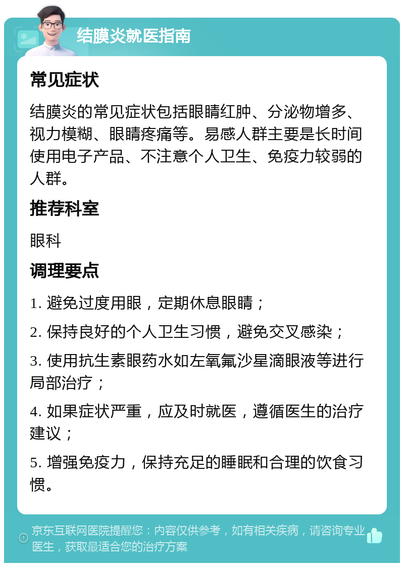 结膜炎就医指南 常见症状 结膜炎的常见症状包括眼睛红肿、分泌物增多、视力模糊、眼睛疼痛等。易感人群主要是长时间使用电子产品、不注意个人卫生、免疫力较弱的人群。 推荐科室 眼科 调理要点 1. 避免过度用眼，定期休息眼睛； 2. 保持良好的个人卫生习惯，避免交叉感染； 3. 使用抗生素眼药水如左氧氟沙星滴眼液等进行局部治疗； 4. 如果症状严重，应及时就医，遵循医生的治疗建议； 5. 增强免疫力，保持充足的睡眠和合理的饮食习惯。