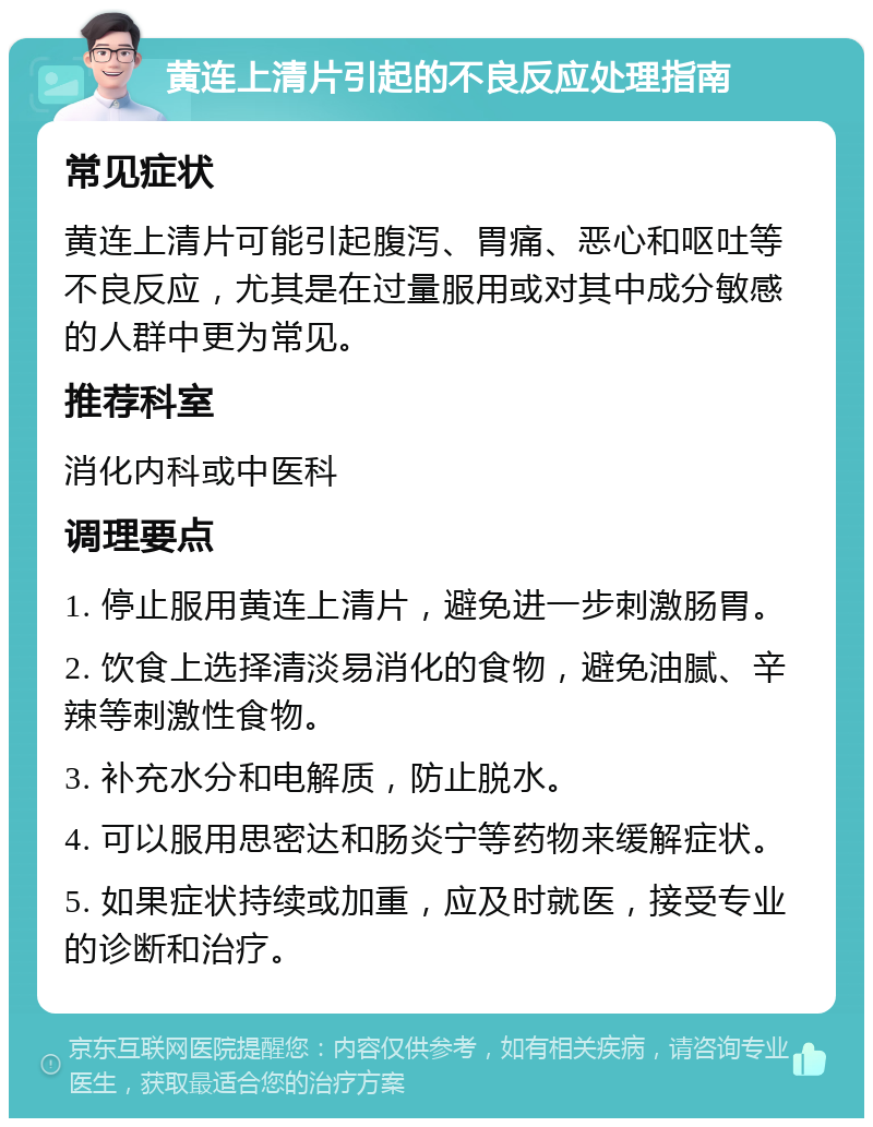 黄连上清片引起的不良反应处理指南 常见症状 黄连上清片可能引起腹泻、胃痛、恶心和呕吐等不良反应，尤其是在过量服用或对其中成分敏感的人群中更为常见。 推荐科室 消化内科或中医科 调理要点 1. 停止服用黄连上清片，避免进一步刺激肠胃。 2. 饮食上选择清淡易消化的食物，避免油腻、辛辣等刺激性食物。 3. 补充水分和电解质，防止脱水。 4. 可以服用思密达和肠炎宁等药物来缓解症状。 5. 如果症状持续或加重，应及时就医，接受专业的诊断和治疗。