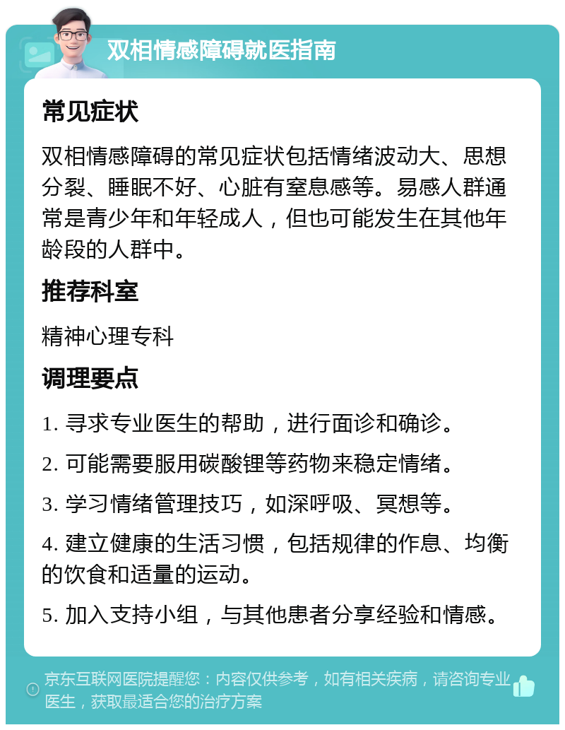 双相情感障碍就医指南 常见症状 双相情感障碍的常见症状包括情绪波动大、思想分裂、睡眠不好、心脏有窒息感等。易感人群通常是青少年和年轻成人，但也可能发生在其他年龄段的人群中。 推荐科室 精神心理专科 调理要点 1. 寻求专业医生的帮助，进行面诊和确诊。 2. 可能需要服用碳酸锂等药物来稳定情绪。 3. 学习情绪管理技巧，如深呼吸、冥想等。 4. 建立健康的生活习惯，包括规律的作息、均衡的饮食和适量的运动。 5. 加入支持小组，与其他患者分享经验和情感。