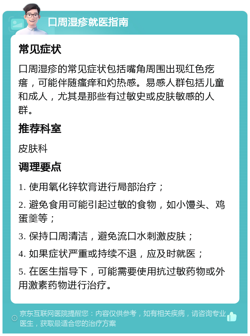 口周湿疹就医指南 常见症状 口周湿疹的常见症状包括嘴角周围出现红色疙瘩，可能伴随瘙痒和灼热感。易感人群包括儿童和成人，尤其是那些有过敏史或皮肤敏感的人群。 推荐科室 皮肤科 调理要点 1. 使用氧化锌软膏进行局部治疗； 2. 避免食用可能引起过敏的食物，如小馒头、鸡蛋羹等； 3. 保持口周清洁，避免流口水刺激皮肤； 4. 如果症状严重或持续不退，应及时就医； 5. 在医生指导下，可能需要使用抗过敏药物或外用激素药物进行治疗。