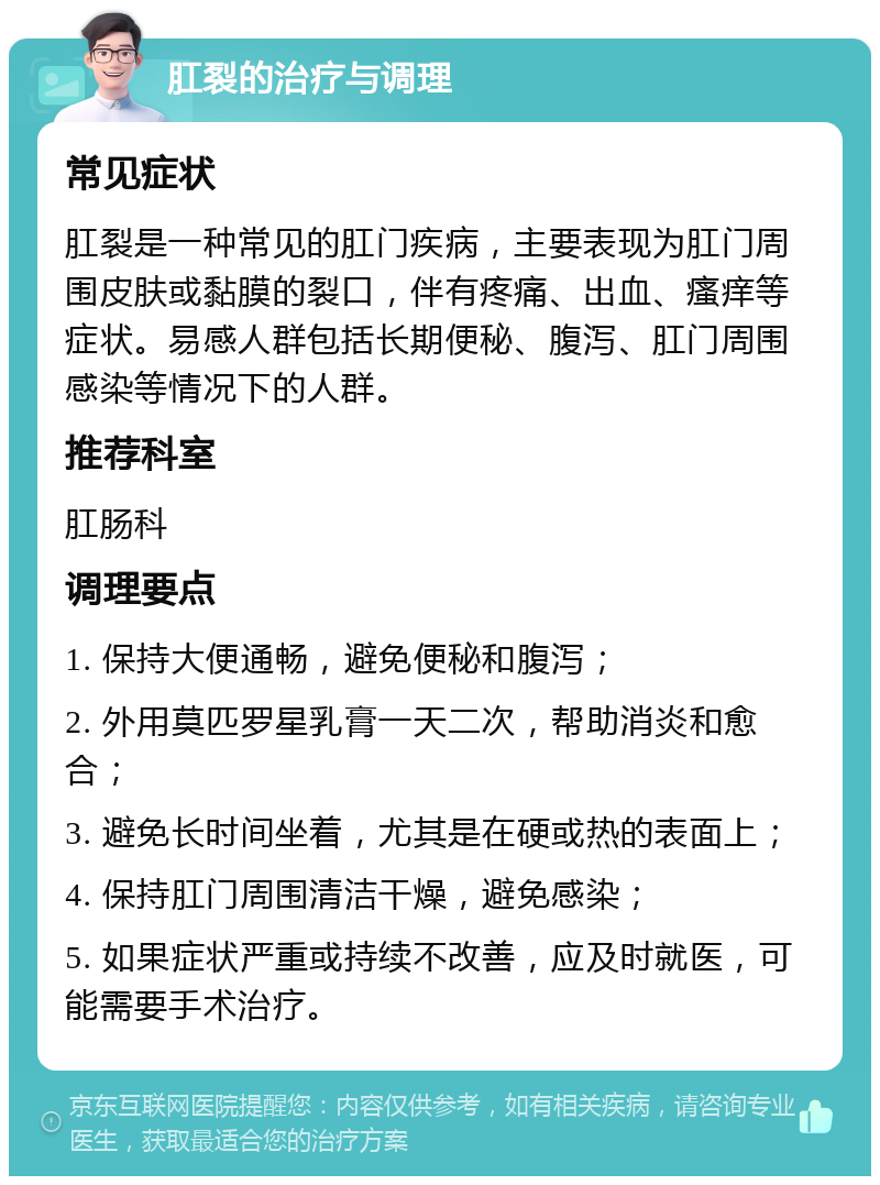 肛裂的治疗与调理 常见症状 肛裂是一种常见的肛门疾病，主要表现为肛门周围皮肤或黏膜的裂口，伴有疼痛、出血、瘙痒等症状。易感人群包括长期便秘、腹泻、肛门周围感染等情况下的人群。 推荐科室 肛肠科 调理要点 1. 保持大便通畅，避免便秘和腹泻； 2. 外用莫匹罗星乳膏一天二次，帮助消炎和愈合； 3. 避免长时间坐着，尤其是在硬或热的表面上； 4. 保持肛门周围清洁干燥，避免感染； 5. 如果症状严重或持续不改善，应及时就医，可能需要手术治疗。