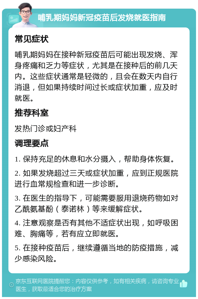 哺乳期妈妈新冠疫苗后发烧就医指南 常见症状 哺乳期妈妈在接种新冠疫苗后可能出现发烧、浑身疼痛和乏力等症状，尤其是在接种后的前几天内。这些症状通常是轻微的，且会在数天内自行消退，但如果持续时间过长或症状加重，应及时就医。 推荐科室 发热门诊或妇产科 调理要点 1. 保持充足的休息和水分摄入，帮助身体恢复。 2. 如果发烧超过三天或症状加重，应到正规医院进行血常规检查和进一步诊断。 3. 在医生的指导下，可能需要服用退烧药物如对乙酰氨基酚（泰诺林）等来缓解症状。 4. 注意观察是否有其他不适症状出现，如呼吸困难、胸痛等，若有应立即就医。 5. 在接种疫苗后，继续遵循当地的防疫措施，减少感染风险。