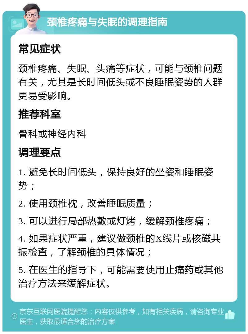 颈椎疼痛与失眠的调理指南 常见症状 颈椎疼痛、失眠、头痛等症状，可能与颈椎问题有关，尤其是长时间低头或不良睡眠姿势的人群更易受影响。 推荐科室 骨科或神经内科 调理要点 1. 避免长时间低头，保持良好的坐姿和睡眠姿势； 2. 使用颈椎枕，改善睡眠质量； 3. 可以进行局部热敷或灯烤，缓解颈椎疼痛； 4. 如果症状严重，建议做颈椎的X线片或核磁共振检查，了解颈椎的具体情况； 5. 在医生的指导下，可能需要使用止痛药或其他治疗方法来缓解症状。