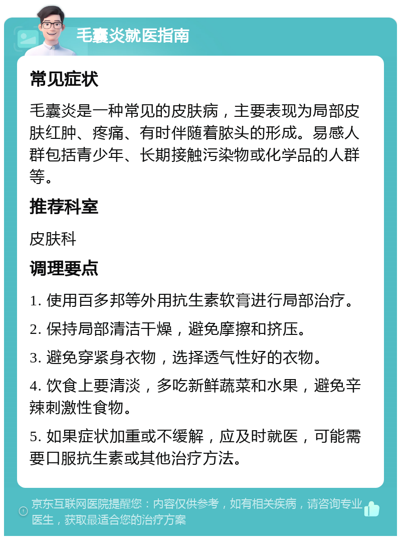 毛囊炎就医指南 常见症状 毛囊炎是一种常见的皮肤病，主要表现为局部皮肤红肿、疼痛、有时伴随着脓头的形成。易感人群包括青少年、长期接触污染物或化学品的人群等。 推荐科室 皮肤科 调理要点 1. 使用百多邦等外用抗生素软膏进行局部治疗。 2. 保持局部清洁干燥，避免摩擦和挤压。 3. 避免穿紧身衣物，选择透气性好的衣物。 4. 饮食上要清淡，多吃新鲜蔬菜和水果，避免辛辣刺激性食物。 5. 如果症状加重或不缓解，应及时就医，可能需要口服抗生素或其他治疗方法。