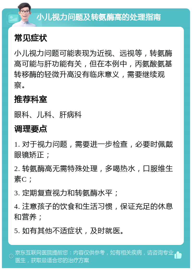 小儿视力问题及转氨酶高的处理指南 常见症状 小儿视力问题可能表现为近视、远视等，转氨酶高可能与肝功能有关，但在本例中，丙氨酸氨基转移酶的轻微升高没有临床意义，需要继续观察。 推荐科室 眼科、儿科、肝病科 调理要点 1. 对于视力问题，需要进一步检查，必要时佩戴眼镜矫正； 2. 转氨酶高无需特殊处理，多喝热水，口服维生素C； 3. 定期复查视力和转氨酶水平； 4. 注意孩子的饮食和生活习惯，保证充足的休息和营养； 5. 如有其他不适症状，及时就医。