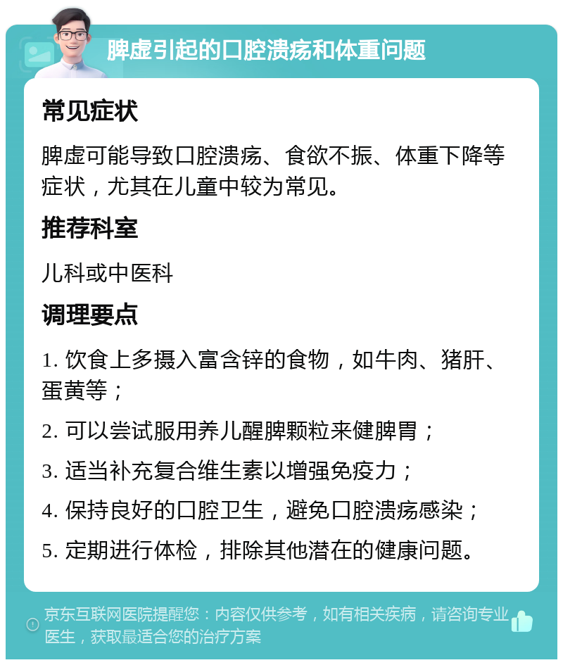 脾虚引起的口腔溃疡和体重问题 常见症状 脾虚可能导致口腔溃疡、食欲不振、体重下降等症状，尤其在儿童中较为常见。 推荐科室 儿科或中医科 调理要点 1. 饮食上多摄入富含锌的食物，如牛肉、猪肝、蛋黄等； 2. 可以尝试服用养儿醒脾颗粒来健脾胃； 3. 适当补充复合维生素以增强免疫力； 4. 保持良好的口腔卫生，避免口腔溃疡感染； 5. 定期进行体检，排除其他潜在的健康问题。