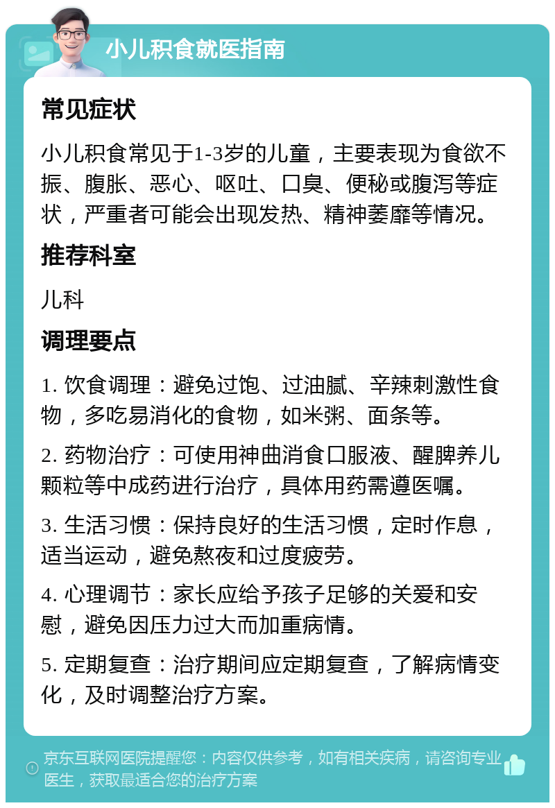 小儿积食就医指南 常见症状 小儿积食常见于1-3岁的儿童，主要表现为食欲不振、腹胀、恶心、呕吐、口臭、便秘或腹泻等症状，严重者可能会出现发热、精神萎靡等情况。 推荐科室 儿科 调理要点 1. 饮食调理：避免过饱、过油腻、辛辣刺激性食物，多吃易消化的食物，如米粥、面条等。 2. 药物治疗：可使用神曲消食口服液、醒脾养儿颗粒等中成药进行治疗，具体用药需遵医嘱。 3. 生活习惯：保持良好的生活习惯，定时作息，适当运动，避免熬夜和过度疲劳。 4. 心理调节：家长应给予孩子足够的关爱和安慰，避免因压力过大而加重病情。 5. 定期复查：治疗期间应定期复查，了解病情变化，及时调整治疗方案。