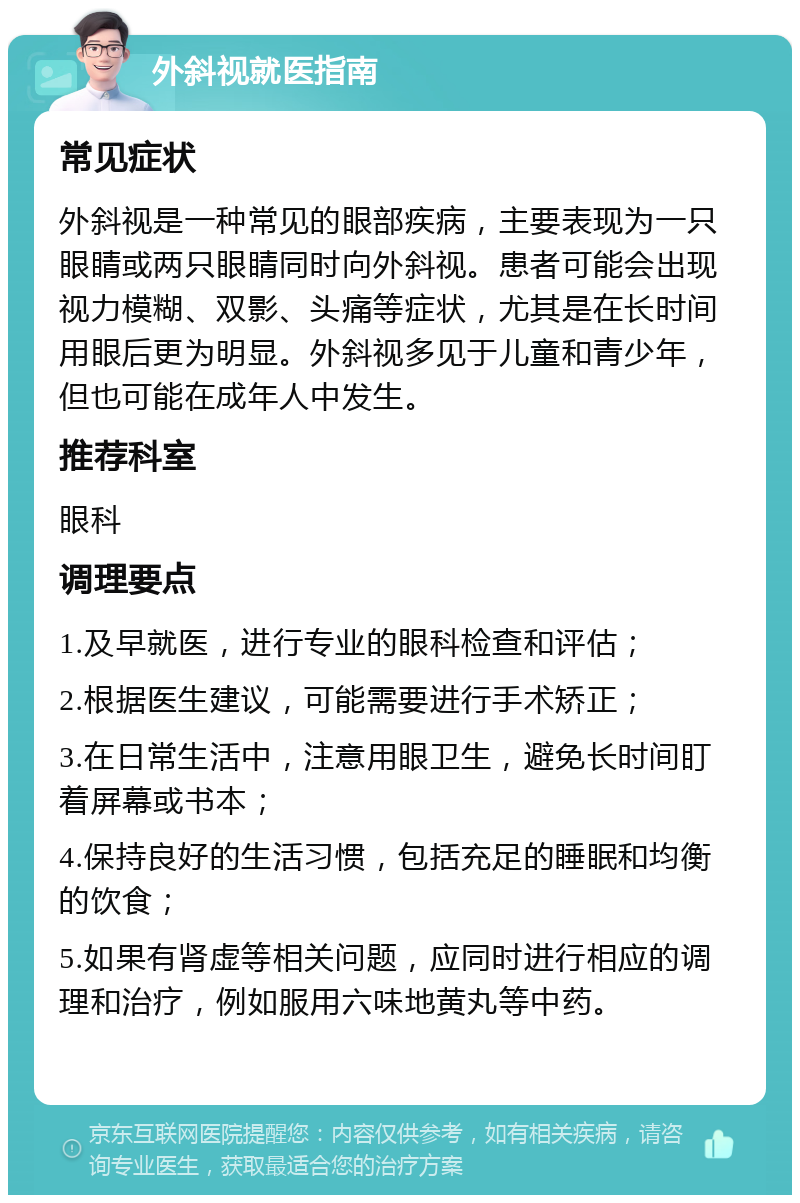 外斜视就医指南 常见症状 外斜视是一种常见的眼部疾病，主要表现为一只眼睛或两只眼睛同时向外斜视。患者可能会出现视力模糊、双影、头痛等症状，尤其是在长时间用眼后更为明显。外斜视多见于儿童和青少年，但也可能在成年人中发生。 推荐科室 眼科 调理要点 1.及早就医，进行专业的眼科检查和评估； 2.根据医生建议，可能需要进行手术矫正； 3.在日常生活中，注意用眼卫生，避免长时间盯着屏幕或书本； 4.保持良好的生活习惯，包括充足的睡眠和均衡的饮食； 5.如果有肾虚等相关问题，应同时进行相应的调理和治疗，例如服用六味地黄丸等中药。