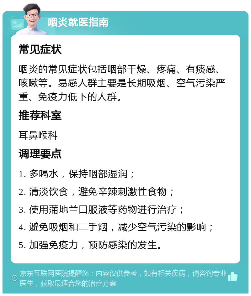 咽炎就医指南 常见症状 咽炎的常见症状包括咽部干燥、疼痛、有痰感、咳嗽等。易感人群主要是长期吸烟、空气污染严重、免疫力低下的人群。 推荐科室 耳鼻喉科 调理要点 1. 多喝水，保持咽部湿润； 2. 清淡饮食，避免辛辣刺激性食物； 3. 使用蒲地兰口服液等药物进行治疗； 4. 避免吸烟和二手烟，减少空气污染的影响； 5. 加强免疫力，预防感染的发生。