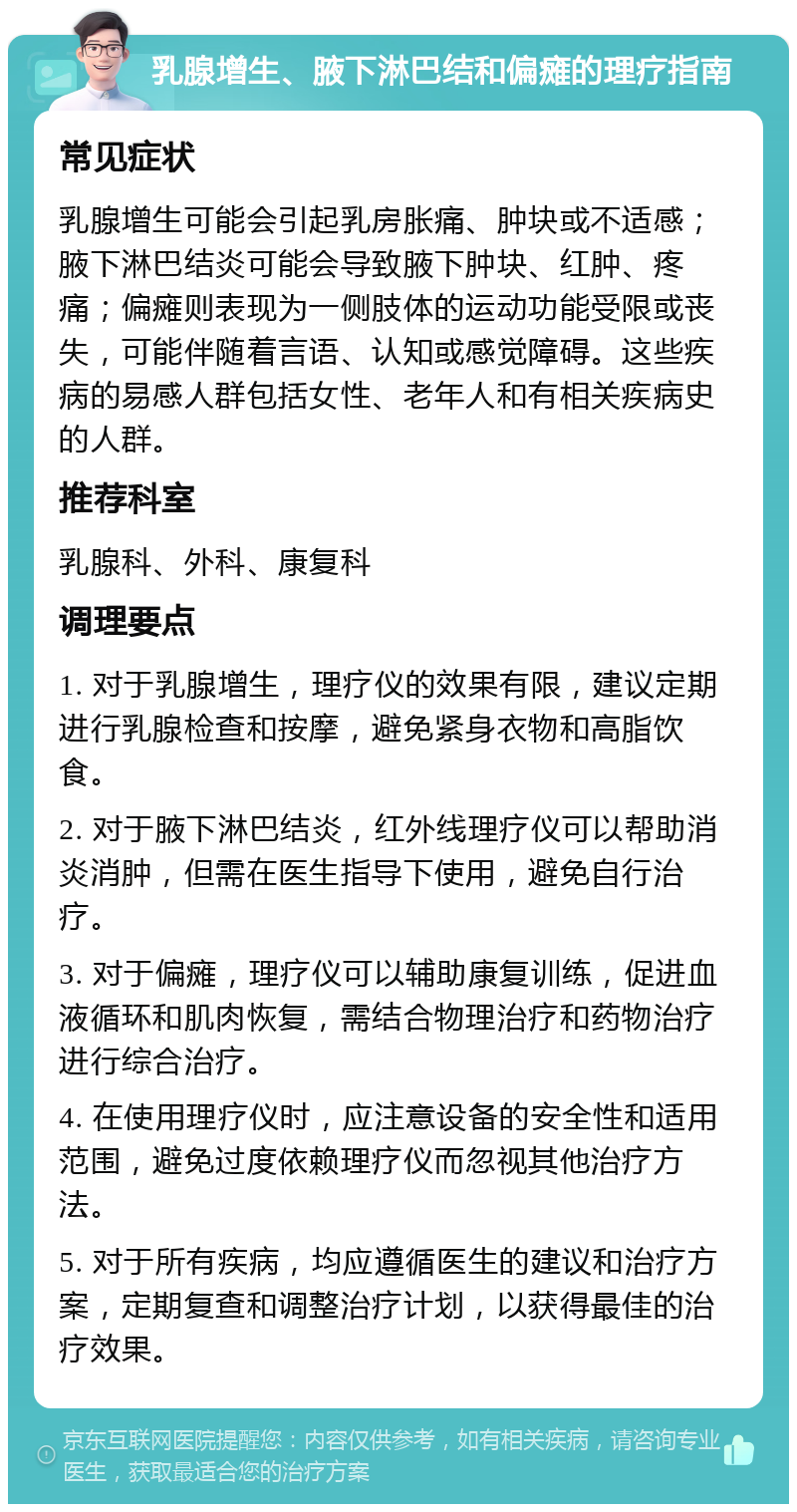 乳腺增生、腋下淋巴结和偏瘫的理疗指南 常见症状 乳腺增生可能会引起乳房胀痛、肿块或不适感；腋下淋巴结炎可能会导致腋下肿块、红肿、疼痛；偏瘫则表现为一侧肢体的运动功能受限或丧失，可能伴随着言语、认知或感觉障碍。这些疾病的易感人群包括女性、老年人和有相关疾病史的人群。 推荐科室 乳腺科、外科、康复科 调理要点 1. 对于乳腺增生，理疗仪的效果有限，建议定期进行乳腺检查和按摩，避免紧身衣物和高脂饮食。 2. 对于腋下淋巴结炎，红外线理疗仪可以帮助消炎消肿，但需在医生指导下使用，避免自行治疗。 3. 对于偏瘫，理疗仪可以辅助康复训练，促进血液循环和肌肉恢复，需结合物理治疗和药物治疗进行综合治疗。 4. 在使用理疗仪时，应注意设备的安全性和适用范围，避免过度依赖理疗仪而忽视其他治疗方法。 5. 对于所有疾病，均应遵循医生的建议和治疗方案，定期复查和调整治疗计划，以获得最佳的治疗效果。