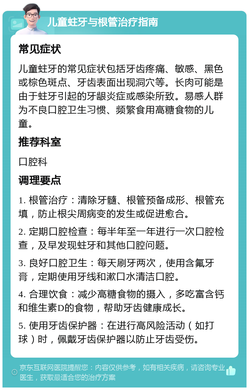 儿童蛀牙与根管治疗指南 常见症状 儿童蛀牙的常见症状包括牙齿疼痛、敏感、黑色或棕色斑点、牙齿表面出现洞穴等。长肉可能是由于蛀牙引起的牙龈炎症或感染所致。易感人群为不良口腔卫生习惯、频繁食用高糖食物的儿童。 推荐科室 口腔科 调理要点 1. 根管治疗：清除牙髓、根管预备成形、根管充填，防止根尖周病变的发生或促进愈合。 2. 定期口腔检查：每半年至一年进行一次口腔检查，及早发现蛀牙和其他口腔问题。 3. 良好口腔卫生：每天刷牙两次，使用含氟牙膏，定期使用牙线和漱口水清洁口腔。 4. 合理饮食：减少高糖食物的摄入，多吃富含钙和维生素D的食物，帮助牙齿健康成长。 5. 使用牙齿保护器：在进行高风险活动（如打球）时，佩戴牙齿保护器以防止牙齿受伤。