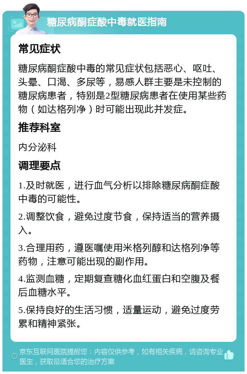 糖尿病酮症酸中毒就医指南 常见症状 糖尿病酮症酸中毒的常见症状包括恶心、呕吐、头晕、口渴、多尿等，易感人群主要是未控制的糖尿病患者，特别是2型糖尿病患者在使用某些药物（如达格列净）时可能出现此并发症。 推荐科室 内分泌科 调理要点 1.及时就医，进行血气分析以排除糖尿病酮症酸中毒的可能性。 2.调整饮食，避免过度节食，保持适当的营养摄入。 3.合理用药，遵医嘱使用米格列醇和达格列净等药物，注意可能出现的副作用。 4.监测血糖，定期复查糖化血红蛋白和空腹及餐后血糖水平。 5.保持良好的生活习惯，适量运动，避免过度劳累和精神紧张。