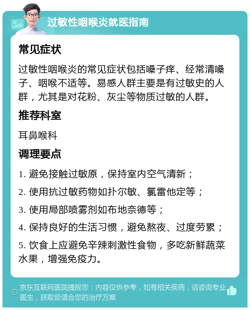 过敏性咽喉炎就医指南 常见症状 过敏性咽喉炎的常见症状包括嗓子痒、经常清嗓子、咽喉不适等。易感人群主要是有过敏史的人群，尤其是对花粉、灰尘等物质过敏的人群。 推荐科室 耳鼻喉科 调理要点 1. 避免接触过敏原，保持室内空气清新； 2. 使用抗过敏药物如扑尔敏、氯雷他定等； 3. 使用局部喷雾剂如布地奈德等； 4. 保持良好的生活习惯，避免熬夜、过度劳累； 5. 饮食上应避免辛辣刺激性食物，多吃新鲜蔬菜水果，增强免疫力。