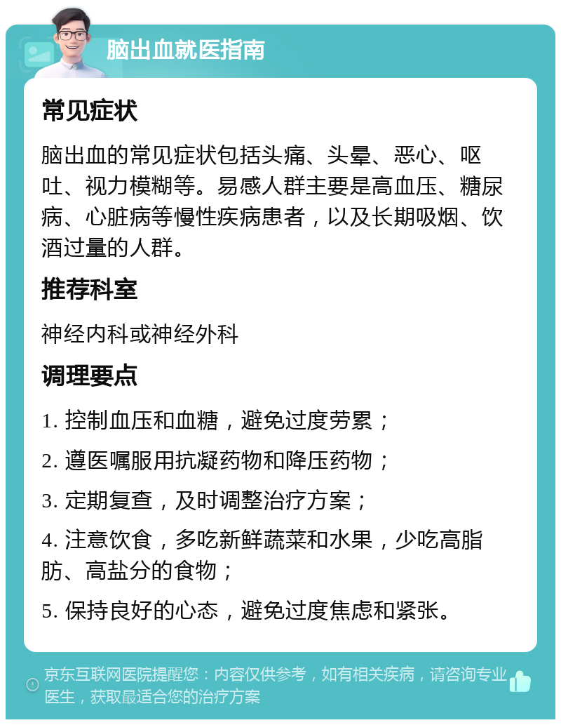 脑出血就医指南 常见症状 脑出血的常见症状包括头痛、头晕、恶心、呕吐、视力模糊等。易感人群主要是高血压、糖尿病、心脏病等慢性疾病患者，以及长期吸烟、饮酒过量的人群。 推荐科室 神经内科或神经外科 调理要点 1. 控制血压和血糖，避免过度劳累； 2. 遵医嘱服用抗凝药物和降压药物； 3. 定期复查，及时调整治疗方案； 4. 注意饮食，多吃新鲜蔬菜和水果，少吃高脂肪、高盐分的食物； 5. 保持良好的心态，避免过度焦虑和紧张。