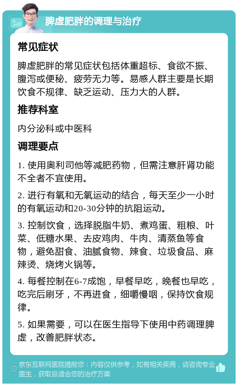 脾虚肥胖的调理与治疗 常见症状 脾虚肥胖的常见症状包括体重超标、食欲不振、腹泻或便秘、疲劳无力等。易感人群主要是长期饮食不规律、缺乏运动、压力大的人群。 推荐科室 内分泌科或中医科 调理要点 1. 使用奥利司他等减肥药物，但需注意肝肾功能不全者不宜使用。 2. 进行有氧和无氧运动的结合，每天至少一小时的有氧运动和20-30分钟的抗阻运动。 3. 控制饮食，选择脱脂牛奶、煮鸡蛋、粗粮、叶菜、低糖水果、去皮鸡肉、牛肉、清蒸鱼等食物，避免甜食、油腻食物、辣食、垃圾食品、麻辣烫、烧烤火锅等。 4. 每餐控制在6-7成饱，早餐早吃，晚餐也早吃，吃完后刷牙，不再进食，细嚼慢咽，保持饮食规律。 5. 如果需要，可以在医生指导下使用中药调理脾虚，改善肥胖状态。