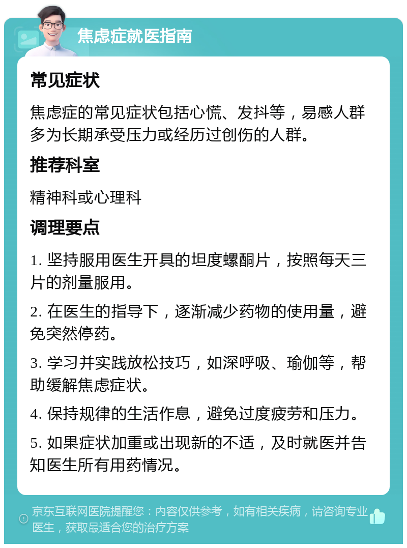 焦虑症就医指南 常见症状 焦虑症的常见症状包括心慌、发抖等，易感人群多为长期承受压力或经历过创伤的人群。 推荐科室 精神科或心理科 调理要点 1. 坚持服用医生开具的坦度螺酮片，按照每天三片的剂量服用。 2. 在医生的指导下，逐渐减少药物的使用量，避免突然停药。 3. 学习并实践放松技巧，如深呼吸、瑜伽等，帮助缓解焦虑症状。 4. 保持规律的生活作息，避免过度疲劳和压力。 5. 如果症状加重或出现新的不适，及时就医并告知医生所有用药情况。