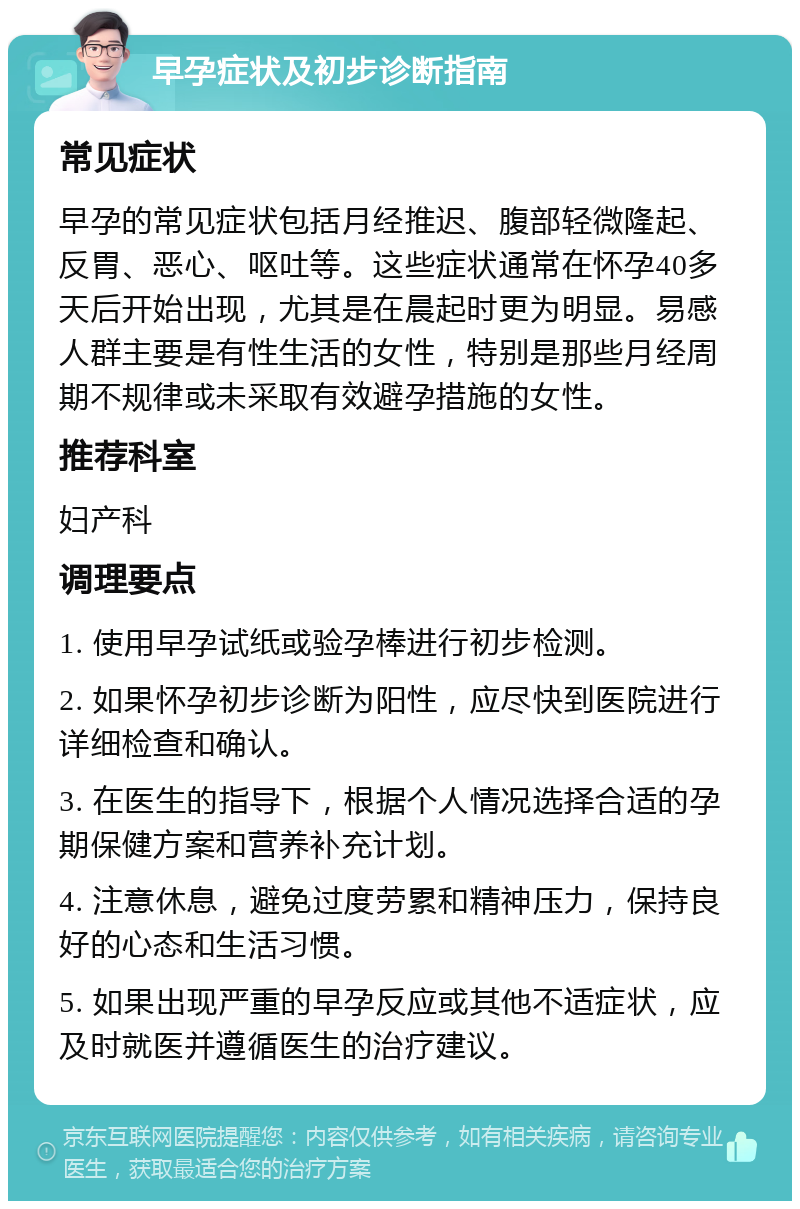 早孕症状及初步诊断指南 常见症状 早孕的常见症状包括月经推迟、腹部轻微隆起、反胃、恶心、呕吐等。这些症状通常在怀孕40多天后开始出现，尤其是在晨起时更为明显。易感人群主要是有性生活的女性，特别是那些月经周期不规律或未采取有效避孕措施的女性。 推荐科室 妇产科 调理要点 1. 使用早孕试纸或验孕棒进行初步检测。 2. 如果怀孕初步诊断为阳性，应尽快到医院进行详细检查和确认。 3. 在医生的指导下，根据个人情况选择合适的孕期保健方案和营养补充计划。 4. 注意休息，避免过度劳累和精神压力，保持良好的心态和生活习惯。 5. 如果出现严重的早孕反应或其他不适症状，应及时就医并遵循医生的治疗建议。