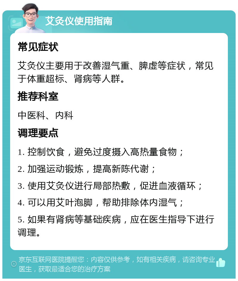 艾灸仪使用指南 常见症状 艾灸仪主要用于改善湿气重、脾虚等症状，常见于体重超标、肾病等人群。 推荐科室 中医科、内科 调理要点 1. 控制饮食，避免过度摄入高热量食物； 2. 加强运动锻炼，提高新陈代谢； 3. 使用艾灸仪进行局部热敷，促进血液循环； 4. 可以用艾叶泡脚，帮助排除体内湿气； 5. 如果有肾病等基础疾病，应在医生指导下进行调理。