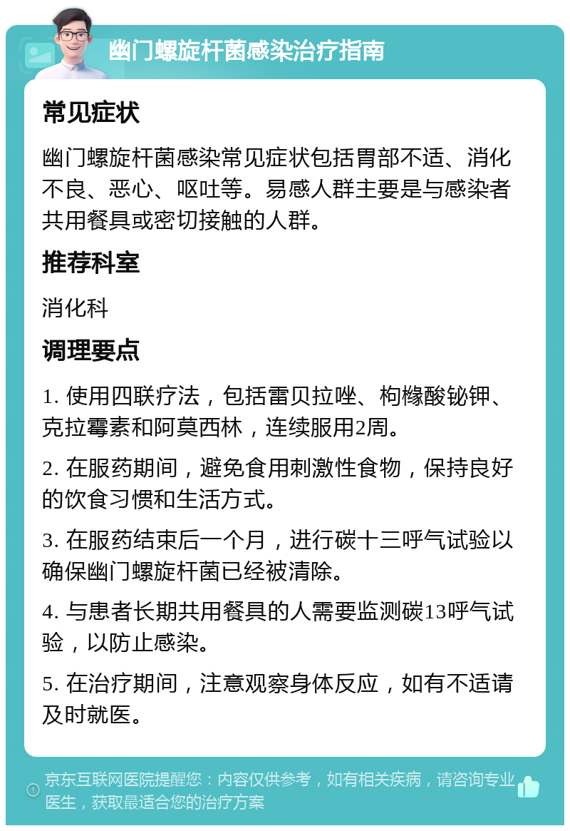 幽门螺旋杆菌感染治疗指南 常见症状 幽门螺旋杆菌感染常见症状包括胃部不适、消化不良、恶心、呕吐等。易感人群主要是与感染者共用餐具或密切接触的人群。 推荐科室 消化科 调理要点 1. 使用四联疗法，包括雷贝拉唑、枸橼酸铋钾、克拉霉素和阿莫西林，连续服用2周。 2. 在服药期间，避免食用刺激性食物，保持良好的饮食习惯和生活方式。 3. 在服药结束后一个月，进行碳十三呼气试验以确保幽门螺旋杆菌已经被清除。 4. 与患者长期共用餐具的人需要监测碳13呼气试验，以防止感染。 5. 在治疗期间，注意观察身体反应，如有不适请及时就医。