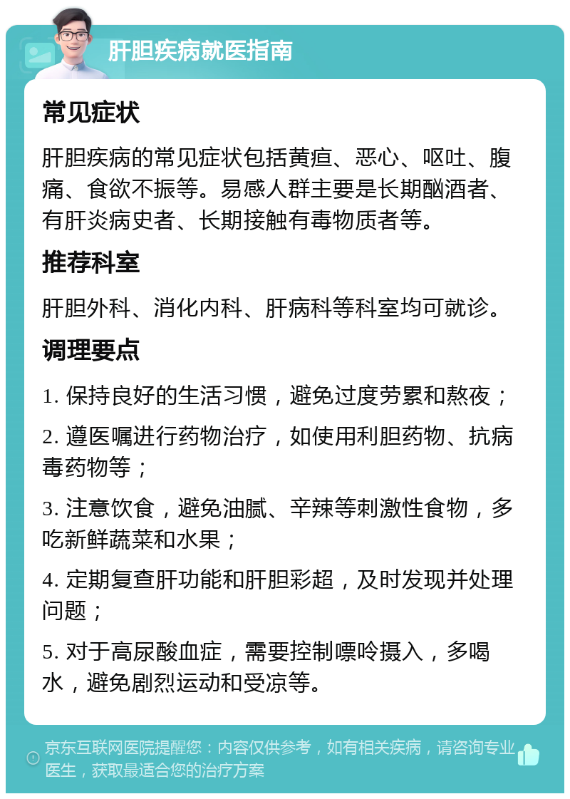 肝胆疾病就医指南 常见症状 肝胆疾病的常见症状包括黄疸、恶心、呕吐、腹痛、食欲不振等。易感人群主要是长期酗酒者、有肝炎病史者、长期接触有毒物质者等。 推荐科室 肝胆外科、消化内科、肝病科等科室均可就诊。 调理要点 1. 保持良好的生活习惯，避免过度劳累和熬夜； 2. 遵医嘱进行药物治疗，如使用利胆药物、抗病毒药物等； 3. 注意饮食，避免油腻、辛辣等刺激性食物，多吃新鲜蔬菜和水果； 4. 定期复查肝功能和肝胆彩超，及时发现并处理问题； 5. 对于高尿酸血症，需要控制嘌呤摄入，多喝水，避免剧烈运动和受凉等。