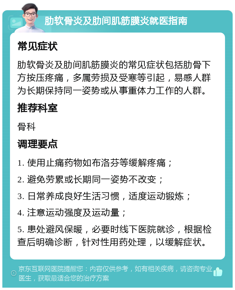 肋软骨炎及肋间肌筋膜炎就医指南 常见症状 肋软骨炎及肋间肌筋膜炎的常见症状包括肋骨下方按压疼痛，多属劳损及受寒等引起，易感人群为长期保持同一姿势或从事重体力工作的人群。 推荐科室 骨科 调理要点 1. 使用止痛药物如布洛芬等缓解疼痛； 2. 避免劳累或长期同一姿势不改变； 3. 日常养成良好生活习惯，适度运动锻炼； 4. 注意运动强度及运动量； 5. 患处避风保暖，必要时线下医院就诊，根据检查后明确诊断，针对性用药处理，以缓解症状。