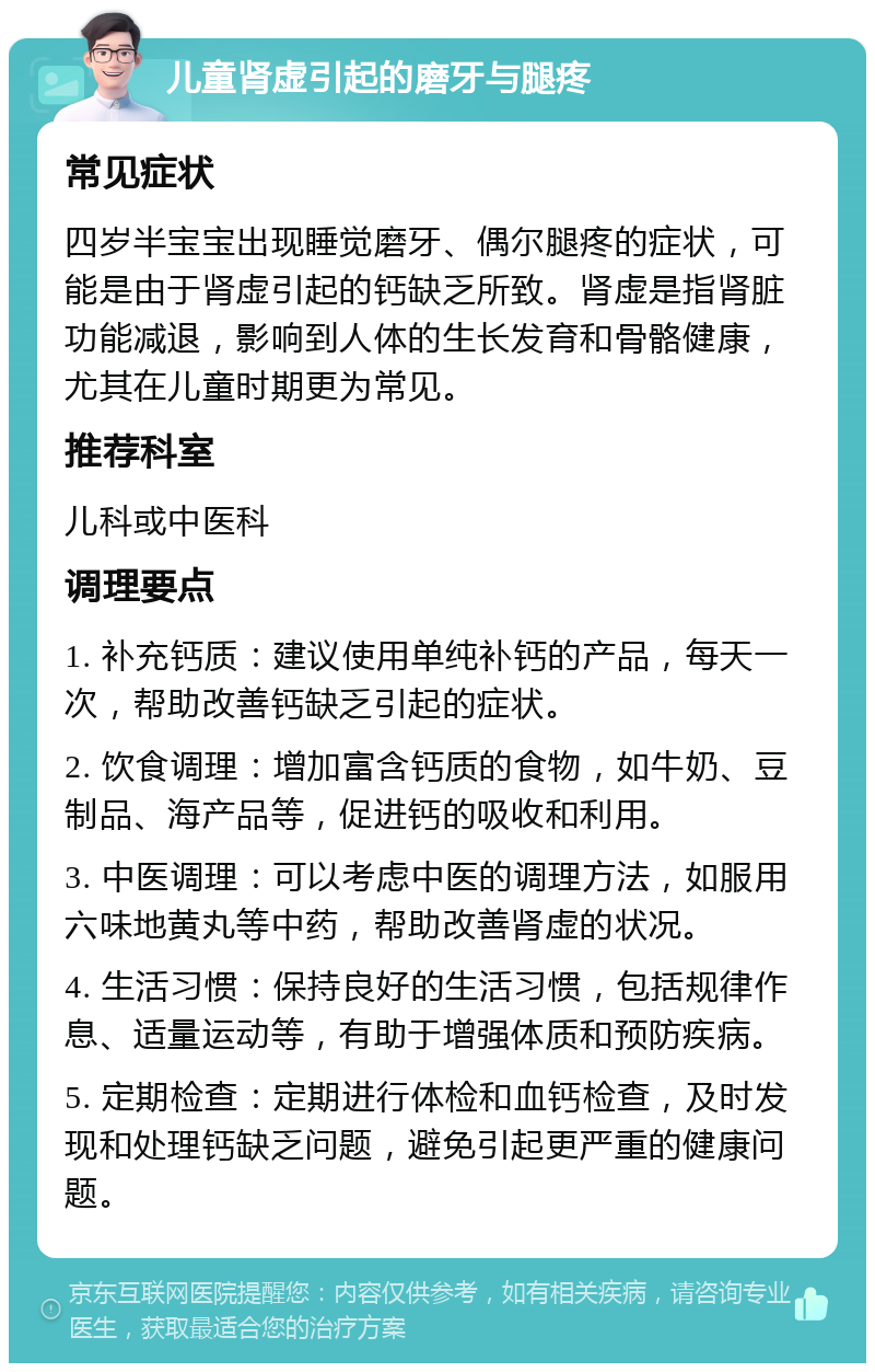 儿童肾虚引起的磨牙与腿疼 常见症状 四岁半宝宝出现睡觉磨牙、偶尔腿疼的症状，可能是由于肾虚引起的钙缺乏所致。肾虚是指肾脏功能减退，影响到人体的生长发育和骨骼健康，尤其在儿童时期更为常见。 推荐科室 儿科或中医科 调理要点 1. 补充钙质：建议使用单纯补钙的产品，每天一次，帮助改善钙缺乏引起的症状。 2. 饮食调理：增加富含钙质的食物，如牛奶、豆制品、海产品等，促进钙的吸收和利用。 3. 中医调理：可以考虑中医的调理方法，如服用六味地黄丸等中药，帮助改善肾虚的状况。 4. 生活习惯：保持良好的生活习惯，包括规律作息、适量运动等，有助于增强体质和预防疾病。 5. 定期检查：定期进行体检和血钙检查，及时发现和处理钙缺乏问题，避免引起更严重的健康问题。