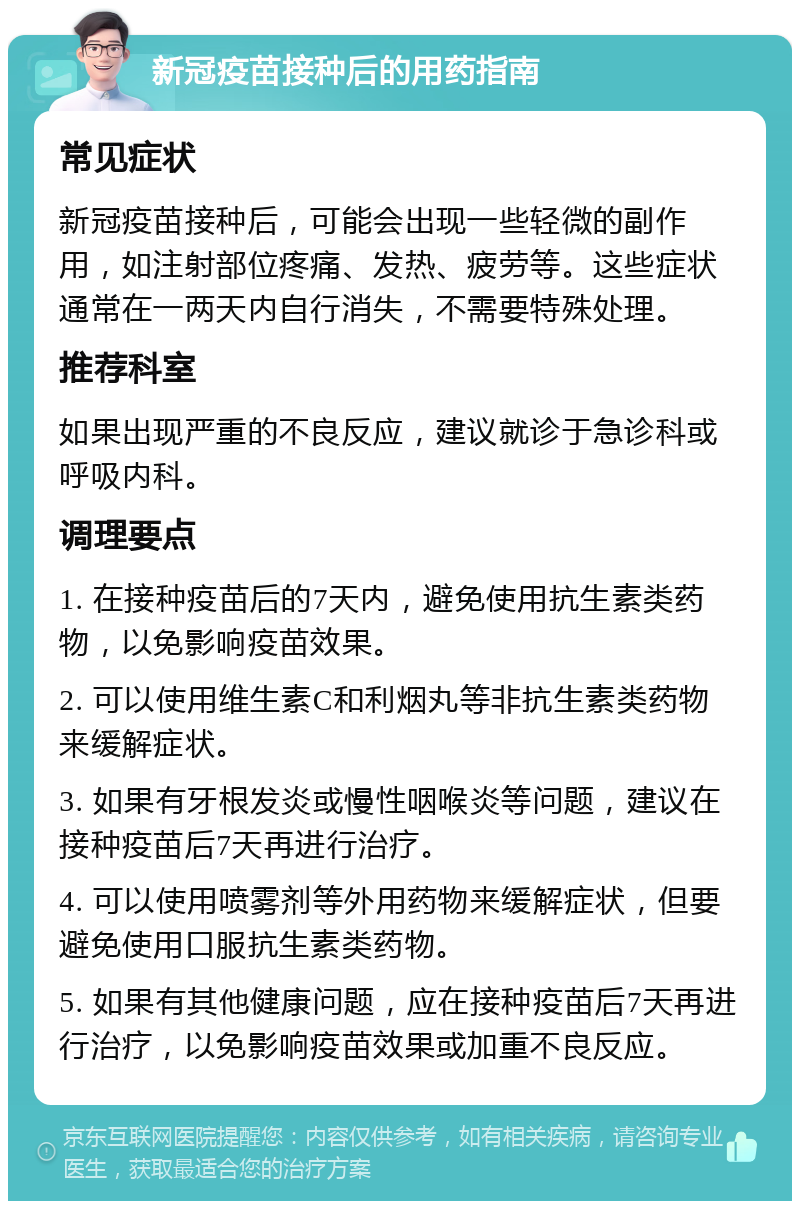 新冠疫苗接种后的用药指南 常见症状 新冠疫苗接种后，可能会出现一些轻微的副作用，如注射部位疼痛、发热、疲劳等。这些症状通常在一两天内自行消失，不需要特殊处理。 推荐科室 如果出现严重的不良反应，建议就诊于急诊科或呼吸内科。 调理要点 1. 在接种疫苗后的7天内，避免使用抗生素类药物，以免影响疫苗效果。 2. 可以使用维生素C和利烟丸等非抗生素类药物来缓解症状。 3. 如果有牙根发炎或慢性咽喉炎等问题，建议在接种疫苗后7天再进行治疗。 4. 可以使用喷雾剂等外用药物来缓解症状，但要避免使用口服抗生素类药物。 5. 如果有其他健康问题，应在接种疫苗后7天再进行治疗，以免影响疫苗效果或加重不良反应。