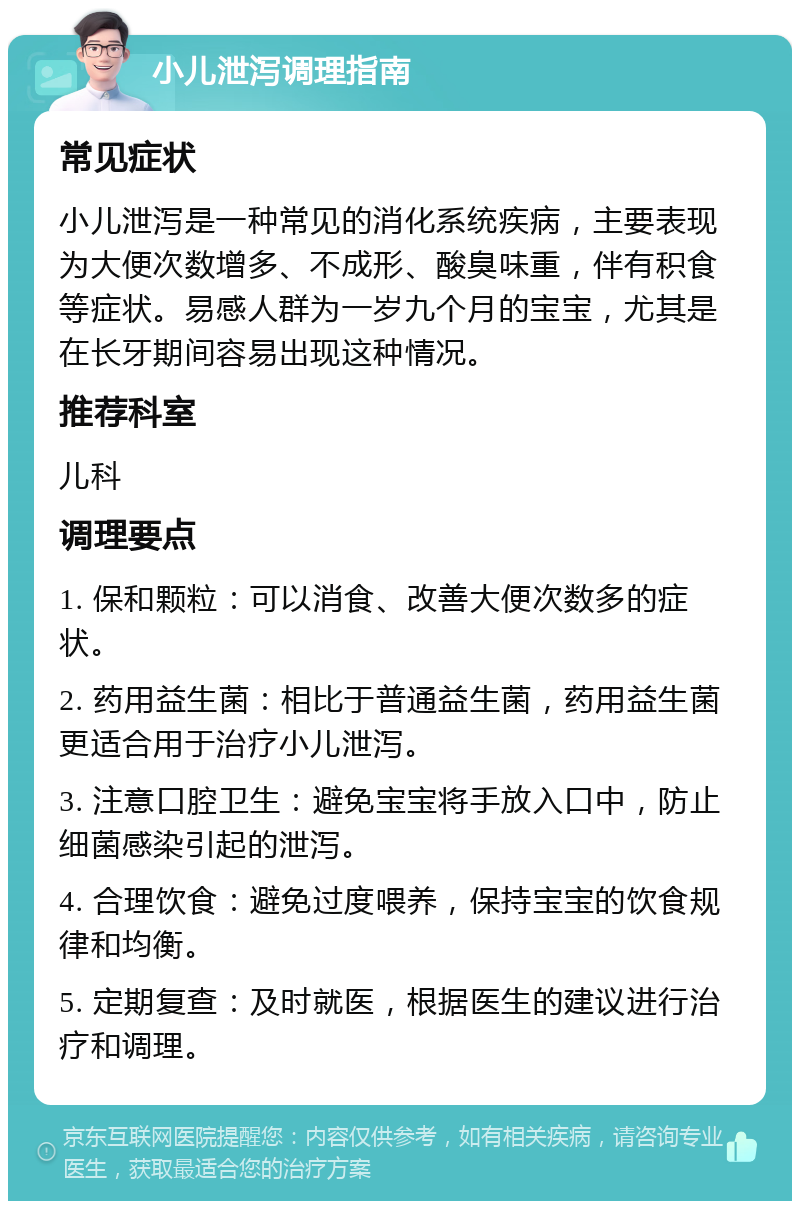 小儿泄泻调理指南 常见症状 小儿泄泻是一种常见的消化系统疾病，主要表现为大便次数增多、不成形、酸臭味重，伴有积食等症状。易感人群为一岁九个月的宝宝，尤其是在长牙期间容易出现这种情况。 推荐科室 儿科 调理要点 1. 保和颗粒：可以消食、改善大便次数多的症状。 2. 药用益生菌：相比于普通益生菌，药用益生菌更适合用于治疗小儿泄泻。 3. 注意口腔卫生：避免宝宝将手放入口中，防止细菌感染引起的泄泻。 4. 合理饮食：避免过度喂养，保持宝宝的饮食规律和均衡。 5. 定期复查：及时就医，根据医生的建议进行治疗和调理。