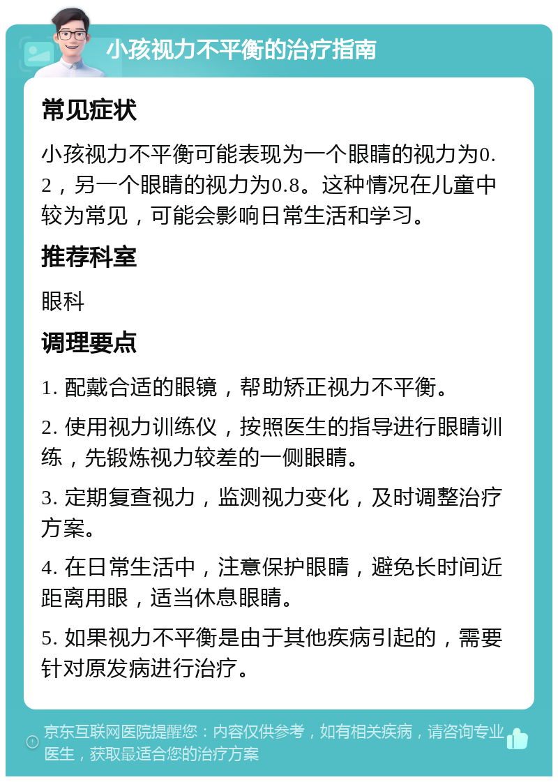 小孩视力不平衡的治疗指南 常见症状 小孩视力不平衡可能表现为一个眼睛的视力为0.2，另一个眼睛的视力为0.8。这种情况在儿童中较为常见，可能会影响日常生活和学习。 推荐科室 眼科 调理要点 1. 配戴合适的眼镜，帮助矫正视力不平衡。 2. 使用视力训练仪，按照医生的指导进行眼睛训练，先锻炼视力较差的一侧眼睛。 3. 定期复查视力，监测视力变化，及时调整治疗方案。 4. 在日常生活中，注意保护眼睛，避免长时间近距离用眼，适当休息眼睛。 5. 如果视力不平衡是由于其他疾病引起的，需要针对原发病进行治疗。