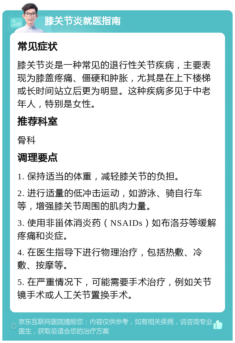 膝关节炎就医指南 常见症状 膝关节炎是一种常见的退行性关节疾病，主要表现为膝盖疼痛、僵硬和肿胀，尤其是在上下楼梯或长时间站立后更为明显。这种疾病多见于中老年人，特别是女性。 推荐科室 骨科 调理要点 1. 保持适当的体重，减轻膝关节的负担。 2. 进行适量的低冲击运动，如游泳、骑自行车等，增强膝关节周围的肌肉力量。 3. 使用非甾体消炎药（NSAIDs）如布洛芬等缓解疼痛和炎症。 4. 在医生指导下进行物理治疗，包括热敷、冷敷、按摩等。 5. 在严重情况下，可能需要手术治疗，例如关节镜手术或人工关节置换手术。