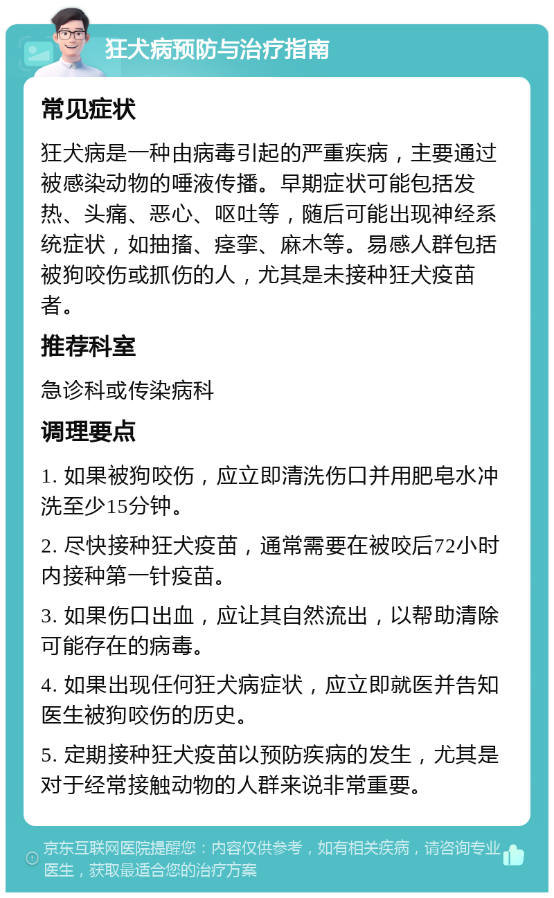 狂犬病预防与治疗指南 常见症状 狂犬病是一种由病毒引起的严重疾病，主要通过被感染动物的唾液传播。早期症状可能包括发热、头痛、恶心、呕吐等，随后可能出现神经系统症状，如抽搐、痉挛、麻木等。易感人群包括被狗咬伤或抓伤的人，尤其是未接种狂犬疫苗者。 推荐科室 急诊科或传染病科 调理要点 1. 如果被狗咬伤，应立即清洗伤口并用肥皂水冲洗至少15分钟。 2. 尽快接种狂犬疫苗，通常需要在被咬后72小时内接种第一针疫苗。 3. 如果伤口出血，应让其自然流出，以帮助清除可能存在的病毒。 4. 如果出现任何狂犬病症状，应立即就医并告知医生被狗咬伤的历史。 5. 定期接种狂犬疫苗以预防疾病的发生，尤其是对于经常接触动物的人群来说非常重要。