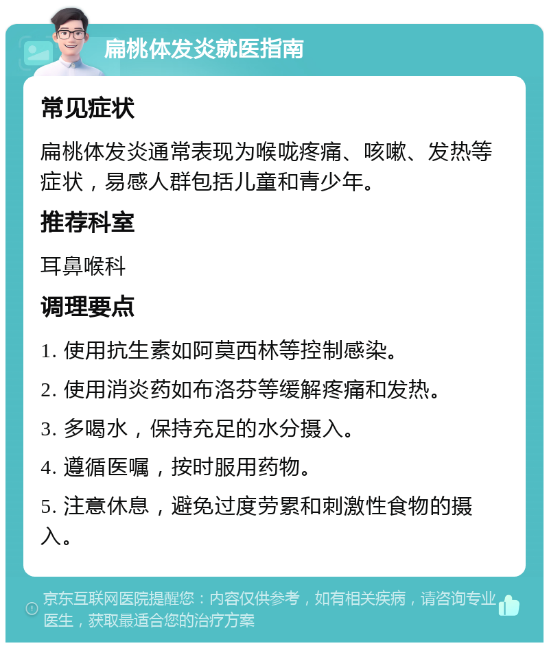 扁桃体发炎就医指南 常见症状 扁桃体发炎通常表现为喉咙疼痛、咳嗽、发热等症状，易感人群包括儿童和青少年。 推荐科室 耳鼻喉科 调理要点 1. 使用抗生素如阿莫西林等控制感染。 2. 使用消炎药如布洛芬等缓解疼痛和发热。 3. 多喝水，保持充足的水分摄入。 4. 遵循医嘱，按时服用药物。 5. 注意休息，避免过度劳累和刺激性食物的摄入。