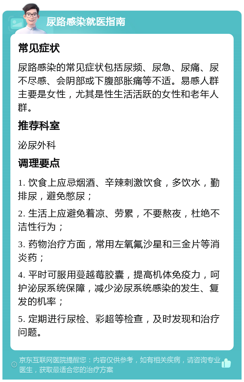 尿路感染就医指南 常见症状 尿路感染的常见症状包括尿频、尿急、尿痛、尿不尽感、会阴部或下腹部胀痛等不适。易感人群主要是女性，尤其是性生活活跃的女性和老年人群。 推荐科室 泌尿外科 调理要点 1. 饮食上应忌烟酒、辛辣刺激饮食，多饮水，勤排尿，避免憋尿； 2. 生活上应避免着凉、劳累，不要熬夜，杜绝不洁性行为； 3. 药物治疗方面，常用左氧氟沙星和三金片等消炎药； 4. 平时可服用蔓越莓胶囊，提高机体免疫力，呵护泌尿系统保障，减少泌尿系统感染的发生、复发的机率； 5. 定期进行尿检、彩超等检查，及时发现和治疗问题。