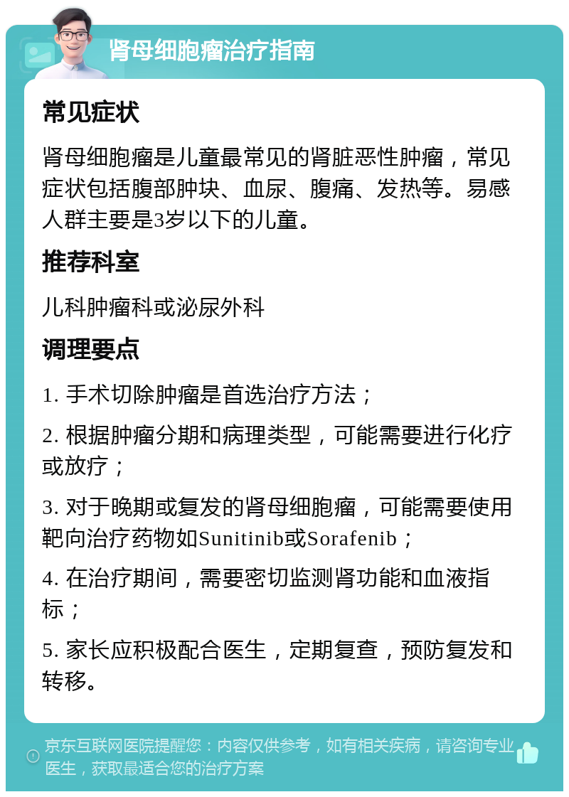 肾母细胞瘤治疗指南 常见症状 肾母细胞瘤是儿童最常见的肾脏恶性肿瘤，常见症状包括腹部肿块、血尿、腹痛、发热等。易感人群主要是3岁以下的儿童。 推荐科室 儿科肿瘤科或泌尿外科 调理要点 1. 手术切除肿瘤是首选治疗方法； 2. 根据肿瘤分期和病理类型，可能需要进行化疗或放疗； 3. 对于晚期或复发的肾母细胞瘤，可能需要使用靶向治疗药物如Sunitinib或Sorafenib； 4. 在治疗期间，需要密切监测肾功能和血液指标； 5. 家长应积极配合医生，定期复查，预防复发和转移。