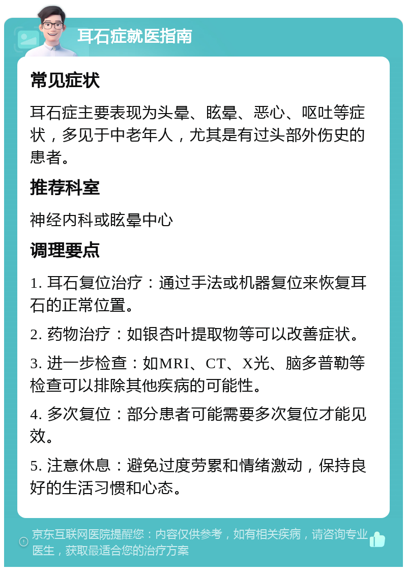 耳石症就医指南 常见症状 耳石症主要表现为头晕、眩晕、恶心、呕吐等症状，多见于中老年人，尤其是有过头部外伤史的患者。 推荐科室 神经内科或眩晕中心 调理要点 1. 耳石复位治疗：通过手法或机器复位来恢复耳石的正常位置。 2. 药物治疗：如银杏叶提取物等可以改善症状。 3. 进一步检查：如MRI、CT、X光、脑多普勒等检查可以排除其他疾病的可能性。 4. 多次复位：部分患者可能需要多次复位才能见效。 5. 注意休息：避免过度劳累和情绪激动，保持良好的生活习惯和心态。